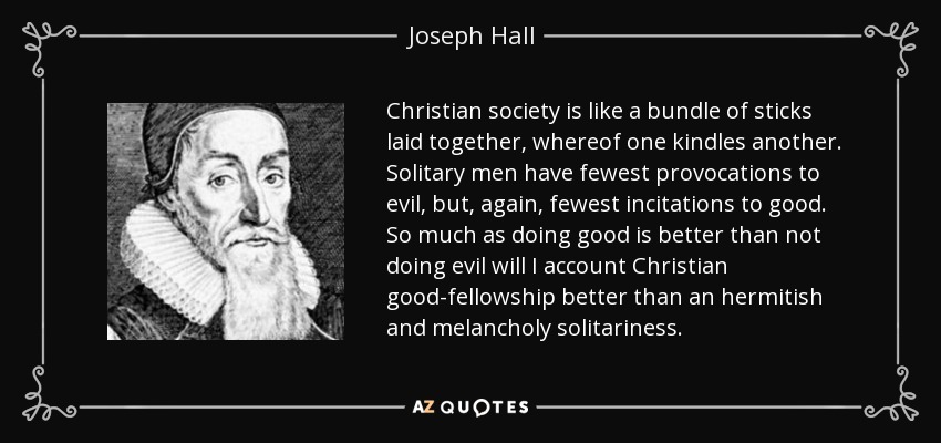 Christian society is like a bundle of sticks laid together, whereof one kindles another. Solitary men have fewest provocations to evil, but, again, fewest incitations to good. So much as doing good is better than not doing evil will I account Christian good-fellowship better than an hermitish and melancholy solitariness. - Joseph Hall