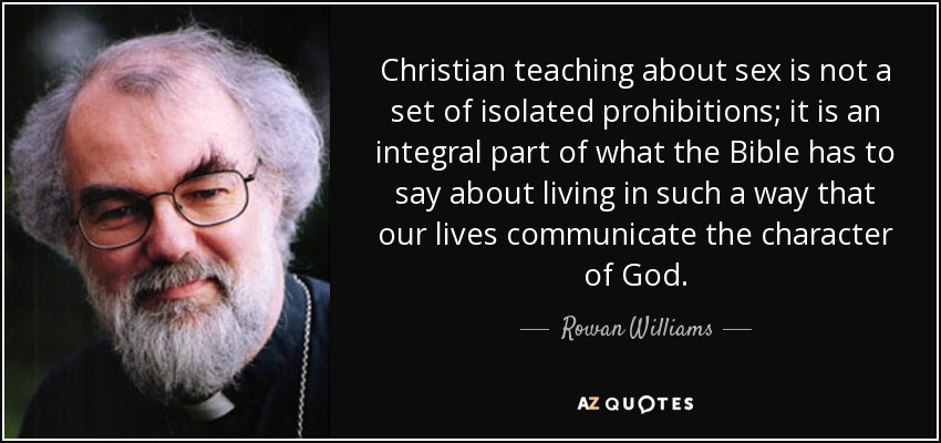 Christian teaching about sex is not a set of isolated prohibitions; it is an integral part of what the Bible has to say about living in such a way that our lives communicate the character of God. - Rowan Williams