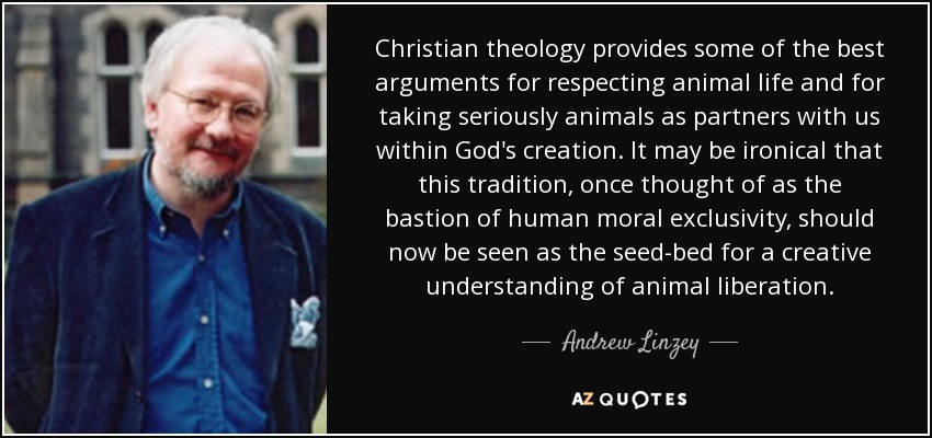 Christian theology provides some of the best arguments for respecting animal life and for taking seriously animals as partners with us within God's creation. It may be ironical that this tradition, once thought of as the bastion of human moral exclusivity, should now be seen as the seed-bed for a creative understanding of animal liberation. - Andrew Linzey
