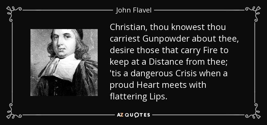 Christian, thou knowest thou carriest Gunpowder about thee, desire those that carry Fire to keep at a Distance from thee; 'tis a dangerous Crisis when a proud Heart meets with flattering Lips. - John Flavel