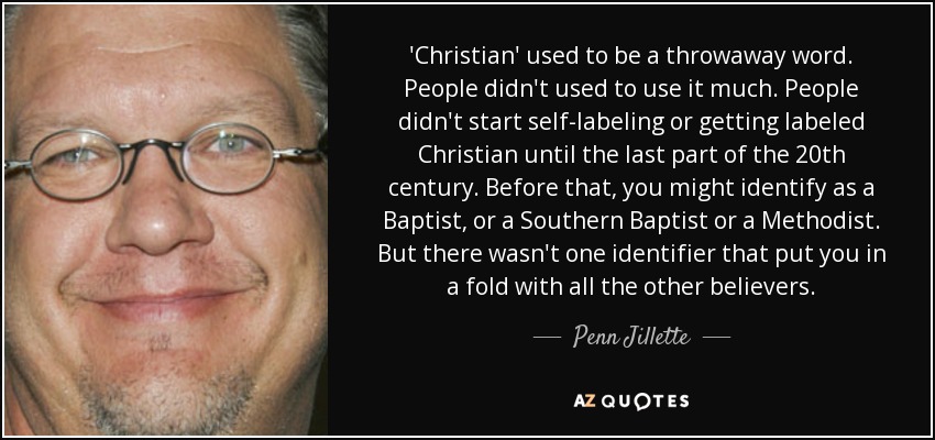 'Christian' used to be a throwaway word. People didn't used to use it much. People didn't start self-labeling or getting labeled Christian until the last part of the 20th century. Before that, you might identify as a Baptist, or a Southern Baptist or a Methodist. But there wasn't one identifier that put you in a fold with all the other believers. - Penn Jillette