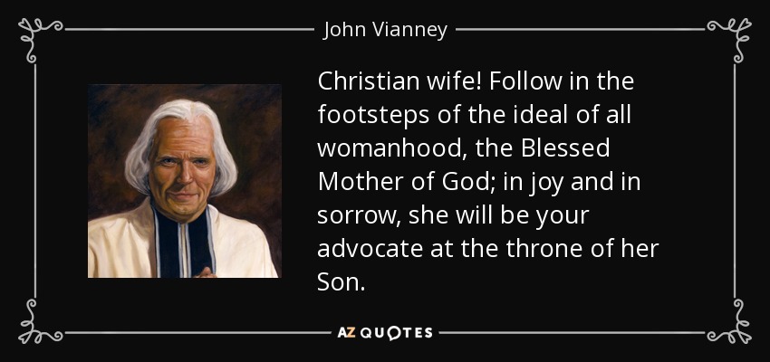 Christian wife! Follow in the footsteps of the ideal of all womanhood, the Blessed Mother of God; in joy and in sorrow, she will be your advocate at the throne of her Son. - John Vianney