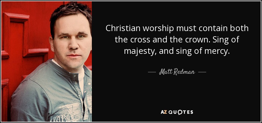 Christian worship must contain both the cross and the crown. Sing of majesty, and sing of mercy. - Matt Redman