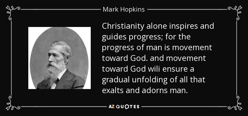 Christianity alone inspires and guides progress; for the progress of man is movement toward God. and movement toward God wili ensure a gradual unfolding of all that exalts and adorns man. - Mark Hopkins