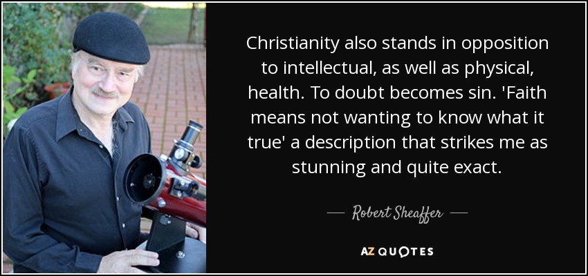 Christianity also stands in opposition to intellectual, as well as physical, health. To doubt becomes sin. 'Faith means not wanting to know what it true' a description that strikes me as stunning and quite exact. - Robert Sheaffer