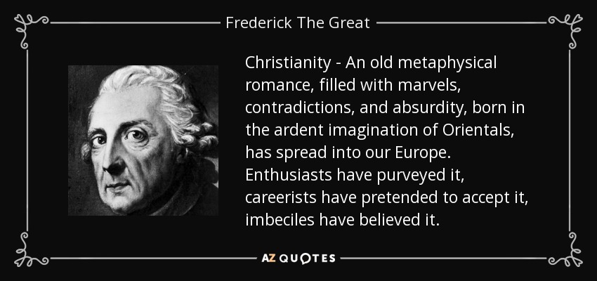 Christianity - An old metaphysical romance, filled with marvels, contradictions, and absurdity, born in the ardent imagination of Orientals, has spread into our Europe. Enthusiasts have purveyed it, careerists have pretended to accept it, imbeciles have believed it. - Frederick The Great