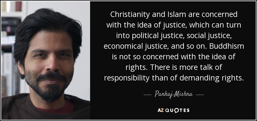 Christianity and Islam are concerned with the idea of justice, which can turn into political justice, social justice, economical justice, and so on. Buddhism is not so concerned with the idea of rights. There is more talk of responsibility than of demanding rights. - Pankaj Mishra