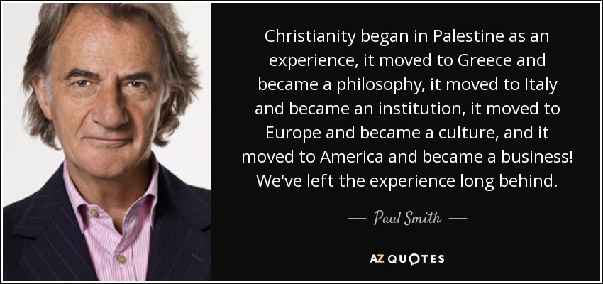 Christianity began in Palestine as an experience, it moved to Greece and became a philosophy, it moved to Italy and became an institution, it moved to Europe and became a culture, and it moved to America and became a business! We've left the experience long behind. - Paul Smith