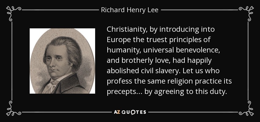 Christianity, by introducing into Europe the truest principles of humanity, universal benevolence, and brotherly love, had happily abolished civil slavery. Let us who profess the same religion practice its precepts... by agreeing to this duty. - Richard Henry Lee