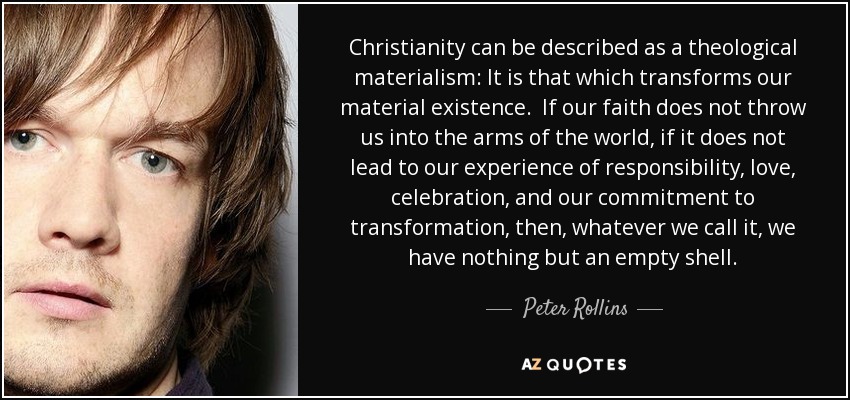 Christianity can be described as a theological materialism: It is that which transforms our material existence. If our faith does not throw us into the arms of the world, if it does not lead to our experience of responsibility, love, celebration, and our commitment to transformation, then, whatever we call it, we have nothing but an empty shell. - Peter Rollins