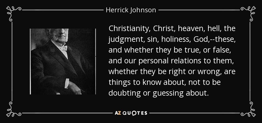 Christianity, Christ, heaven, hell, the judgment, sin, holiness, God,--these, and whether they be true, or false, and our personal relations to them, whether they be right or wrong, are things to know about, not to be doubting or guessing about. - Herrick Johnson