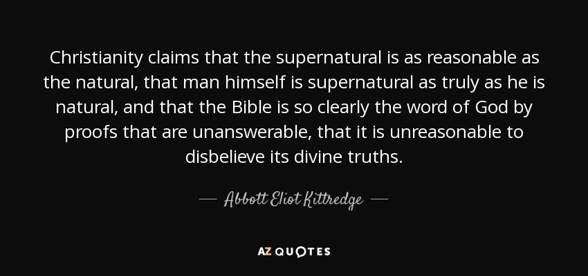 Christianity claims that the supernatural is as reasonable as the natural, that man himself is supernatural as truly as he is natural, and that the Bible is so clearly the word of God by proofs that are unanswerable, that it is unreasonable to disbelieve its divine truths. - Abbott Eliot Kittredge