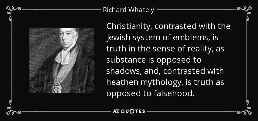 Christianity, contrasted with the Jewish system of emblems, is truth in the sense of reality, as substance is opposed to shadows, and, contrasted with heathen mythology, is truth as opposed to falsehood. - Richard Whately