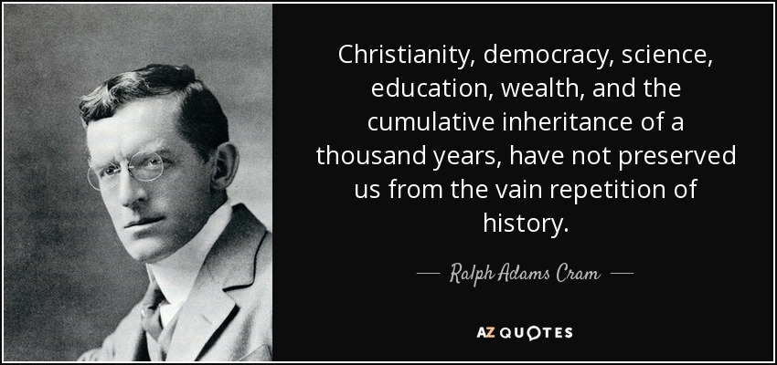 Christianity, democracy, science, education, wealth, and the cumulative inheritance of a thousand years, have not preserved us from the vain repetition of history. - Ralph Adams Cram