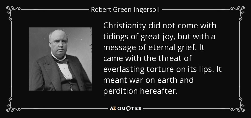 Christianity did not come with tidings of great joy, but with a message of eternal grief. It came with the threat of everlasting torture on its lips. It meant war on earth and perdition hereafter. - Robert Green Ingersoll