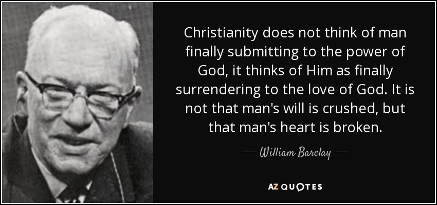 Christianity does not think of man finally submitting to the power of God, it thinks of Him as finally surrendering to the love of God. It is not that man's will is crushed, but that man's heart is broken. - William Barclay