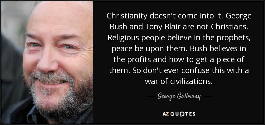 Christianity doesn't come into it. George Bush and Tony Blair are not Christians. Religious people believe in the prophets, peace be upon them. Bush believes in the profits and how to get a piece of them. So don't ever confuse this with a war of civilizations. - George Galloway