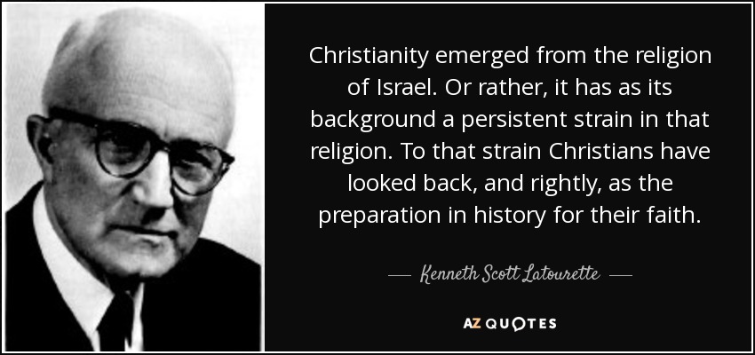 Christianity emerged from the religion of Israel. Or rather, it has as its background a persistent strain in that religion. To that strain Christians have looked back, and rightly, as the preparation in history for their faith. - Kenneth Scott Latourette