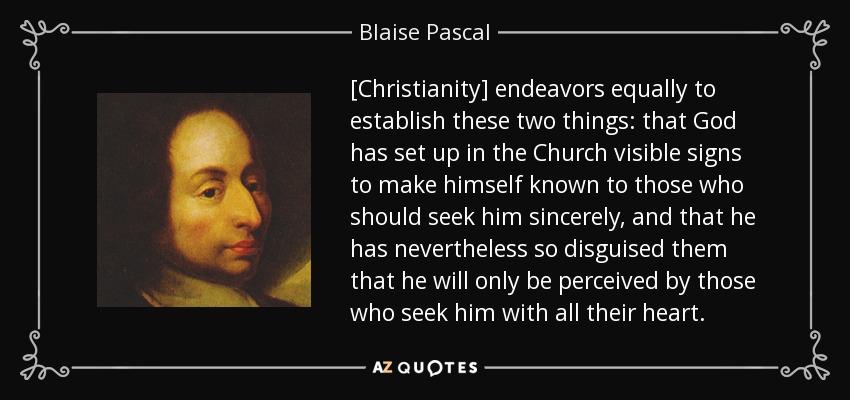 [Christianity] endeavors equally to establish these two things: that God has set up in the Church visible signs to make himself known to those who should seek him sincerely, and that he has nevertheless so disguised them that he will only be perceived by those who seek him with all their heart. - Blaise Pascal