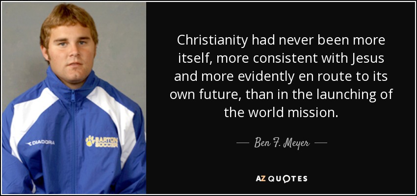 Christianity had never been more itself, more consistent with Jesus and more evidently en route to its own future, than in the launching of the world mission. - Ben F. Meyer