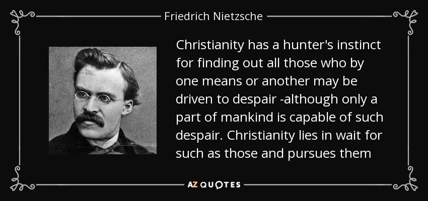 Christianity has a hunter's instinct for finding out all those who by one means or another may be driven to despair -although only a part of mankind is capable of such despair. Christianity lies in wait for such as those and pursues them - Friedrich Nietzsche