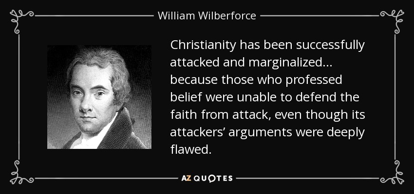 Christianity has been successfully attacked and marginalized… because those who professed belief were unable to defend the faith from attack, even though its attackers’ arguments were deeply flawed. - William Wilberforce