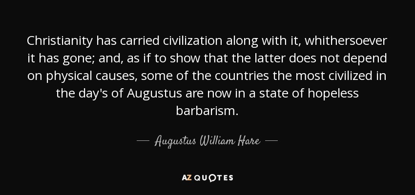 Christianity has carried civilization along with it, whithersoever it has gone; and, as if to show that the latter does not depend on physical causes, some of the countries the most civilized in the day's of Augustus are now in a state of hopeless barbarism. - Augustus William Hare