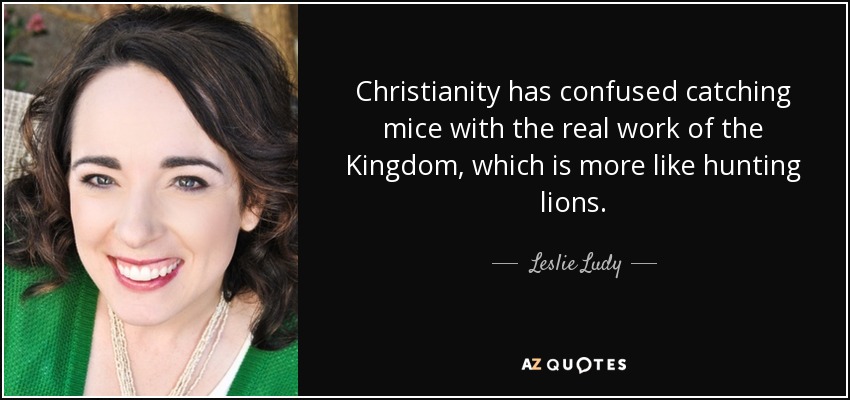 Christianity has confused catching mice with the real work of the Kingdom, which is more like hunting lions. - Leslie Ludy