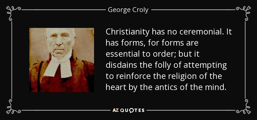 Christianity has no ceremonial. It has forms, for forms are essential to order; but it disdains the folly of attempting to reinforce the religion of the heart by the antics of the mind. - George Croly