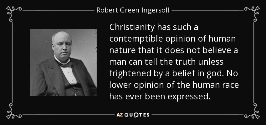 Christianity has such a contemptible opinion of human nature that it does not believe a man can tell the truth unless frightened by a belief in god. No lower opinion of the human race has ever been expressed. - Robert Green Ingersoll