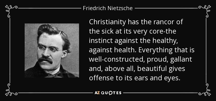 Christianity has the rancor of the sick at its very core-the instinct against the healthy, against health. Everything that is well-constructed, proud, gallant and, above all, beautiful gives offense to its ears and eyes. - Friedrich Nietzsche