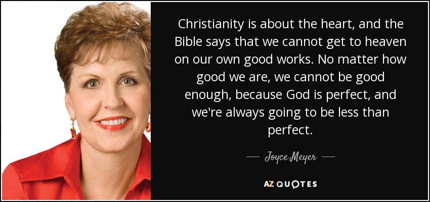 Christianity is about the heart, and the Bible says that we cannot get to heaven on our own good works. No matter how good we are, we cannot be good enough, because God is perfect, and we're always going to be less than perfect. - Joyce Meyer