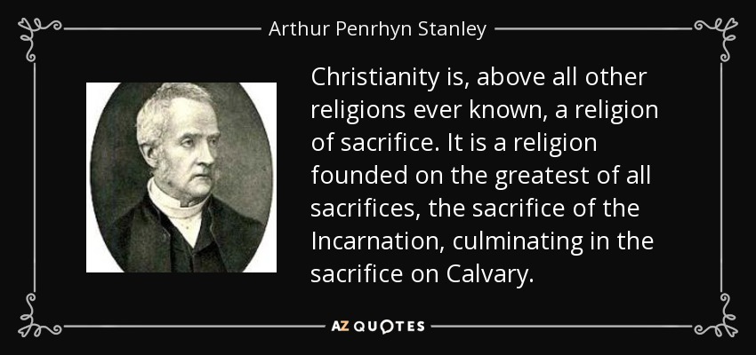 Christianity is, above all other religions ever known, a religion of sacrifice. It is a religion founded on the greatest of all sacrifices, the sacrifice of the Incarnation, culminating in the sacrifice on Calvary. - Arthur Penrhyn Stanley