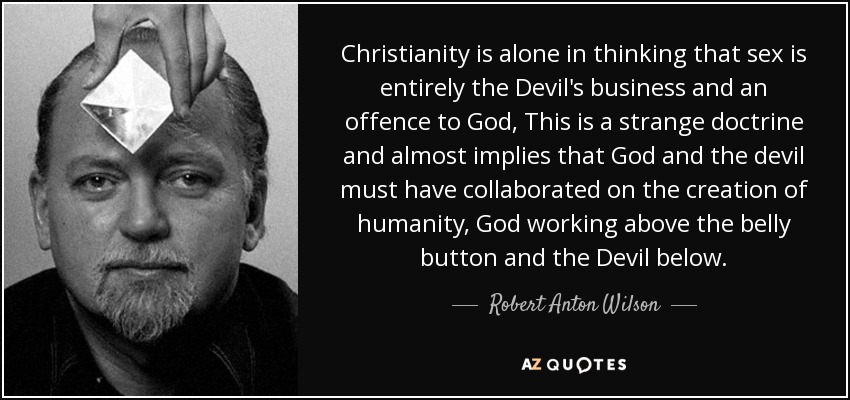 Christianity is alone in thinking that sex is entirely the Devil's business and an offence to God, This is a strange doctrine and almost implies that God and the devil must have collaborated on the creation of humanity, God working above the belly button and the Devil below. - Robert Anton Wilson