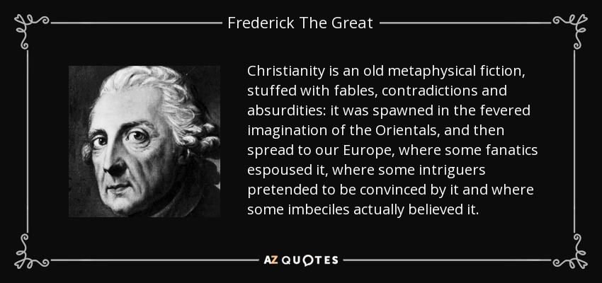 Christianity is an old metaphysical fiction, stuffed with fables, contradictions and absurdities: it was spawned in the fevered imagination of the Orientals, and then spread to our Europe, where some fanatics espoused it, where some intriguers pretended to be convinced by it and where some imbeciles actually believed it. - Frederick The Great