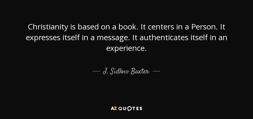 Christianity is based on a book. It centers in a Person. It expresses itself in a message. It authenticates itself in an experience. - J. Sidlow Baxter