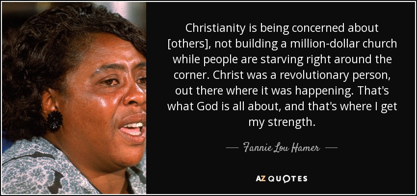 Christianity is being concerned about [others], not building a million-dollar church while people are starving right around the corner. Christ was a revolutionary person, out there where it was happening. That's what God is all about, and that's where I get my strength. - Fannie Lou Hamer
