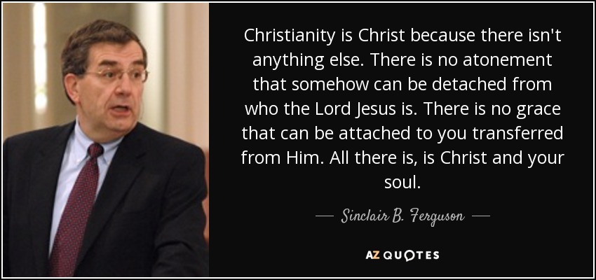 Christianity is Christ because there isn't anything else. There is no atonement that somehow can be detached from who the Lord Jesus is. There is no grace that can be attached to you transferred from Him. All there is, is Christ and your soul. - Sinclair B. Ferguson