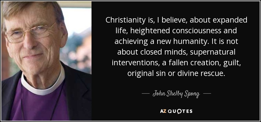 Christianity is, I believe, about expanded life, heightened consciousness and achieving a new humanity. It is not about closed minds, supernatural interventions, a fallen creation, guilt, original sin or divine rescue. - John Shelby Spong