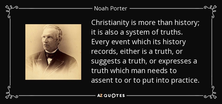 Christianity is more than history; it is also a system of truths. Every event which its history records, either is a truth, or suggests a truth, or expresses a truth which man needs to assent to or to put into practice. - Noah Porter