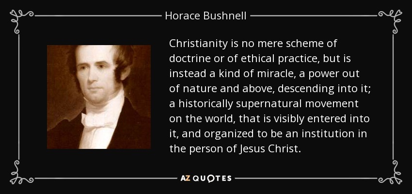 Christianity is no mere scheme of doctrine or of ethical practice, but is instead a kind of miracle, a power out of nature and above, descending into it; a historically supernatural movement on the world, that is visibly entered into it, and organized to be an institution in the person of Jesus Christ. - Horace Bushnell