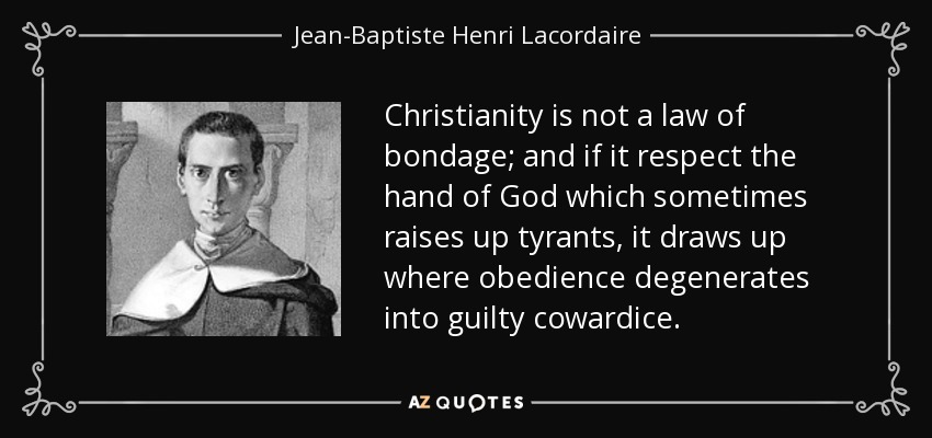 Christianity is not a law of bondage; and if it respect the hand of God which sometimes raises up tyrants, it draws up where obedience degenerates into guilty cowardice. - Jean-Baptiste Henri Lacordaire