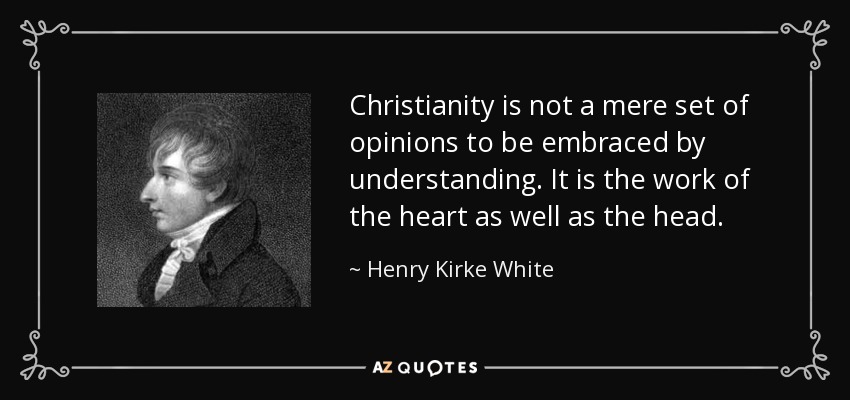 Christianity is not a mere set of opinions to be embraced by understanding. It is the work of the heart as well as the head. - Henry Kirke White