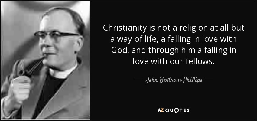 Christianity is not a religion at all but a way of life, a falling in love with God, and through him a falling in love with our fellows. - John Bertram Phillips