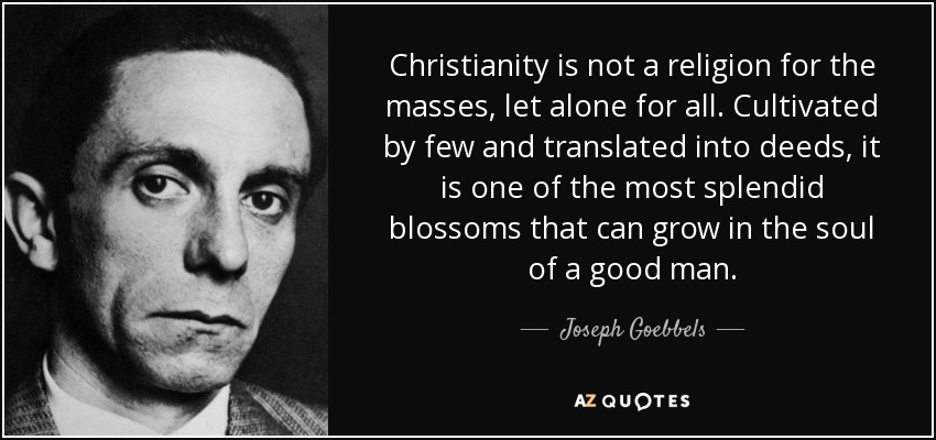 Christianity is not a religion for the masses, let alone for all. Cultivated by few and translated into deeds, it is one of the most splendid blossoms that can grow in the soul of a good man. - Joseph Goebbels