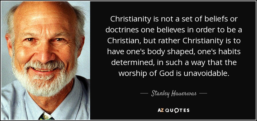 Christianity is not a set of beliefs or doctrines one believes in order to be a Christian, but rather Christianity is to have one's body shaped, one's habits determined, in such a way that the worship of God is unavoidable. - Stanley Hauerwas