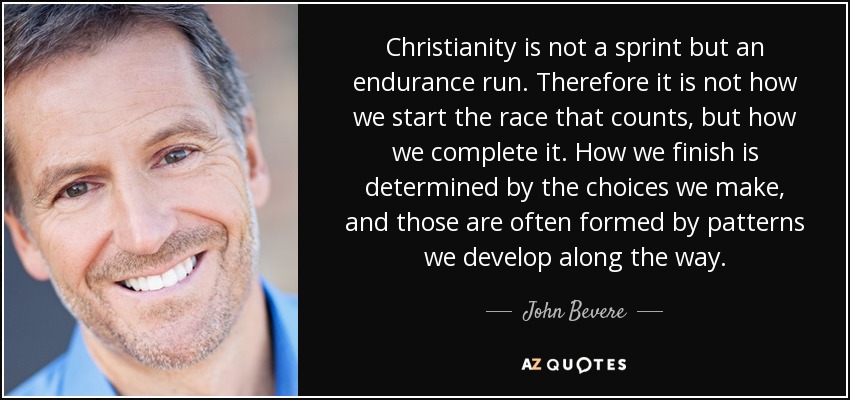 Christianity is not a sprint but an endurance run. Therefore it is not how we start the race that counts, but how we complete it. How we finish is determined by the choices we make, and those are often formed by patterns we develop along the way. - John Bevere