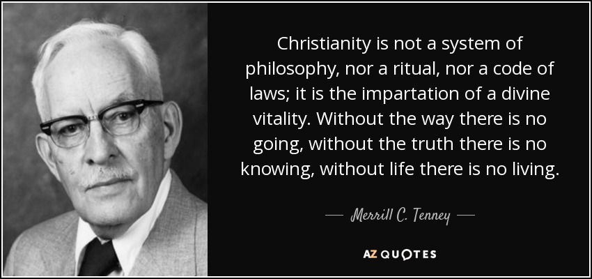 Christianity is not a system of philosophy, nor a ritual, nor a code of laws; it is the impartation of a divine vitality. Without the way there is no going, without the truth there is no knowing, without life there is no living. - Merrill C. Tenney