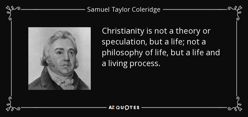 Christianity is not a theory or speculation, but a life; not a philosophy of life, but a life and a living process. - Samuel Taylor Coleridge