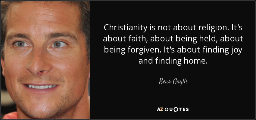 Christianity is not about religion. It's about faith, about being held, about being forgiven. It's about finding joy and finding home. - Bear Grylls